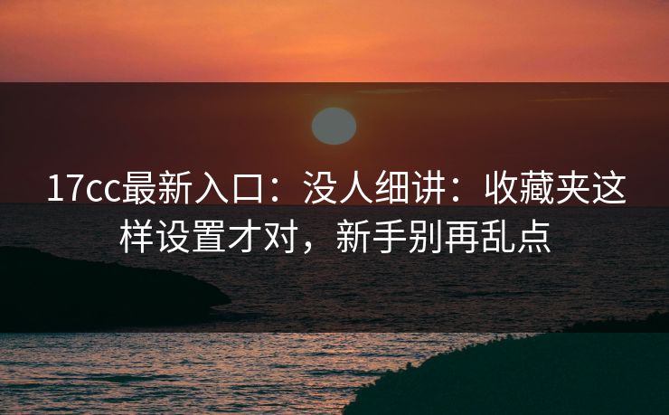 17cc最新入口：没人细讲：收藏夹这样设置才对，新手别再乱点