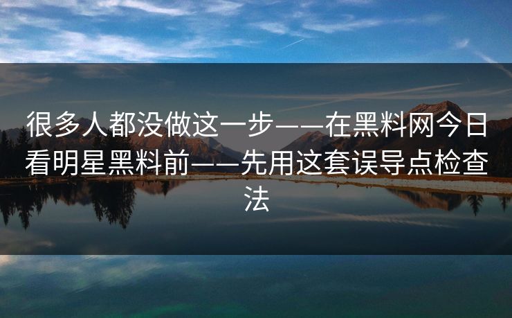 很多人都没做这一步——在黑料网今日看明星黑料前——先用这套误导点检查法