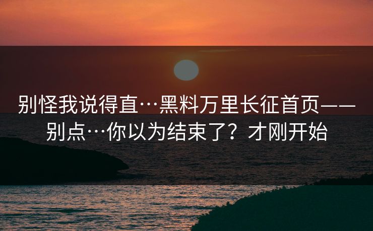 别怪我说得直…黑料万里长征首页——别点…你以为结束了？才刚开始