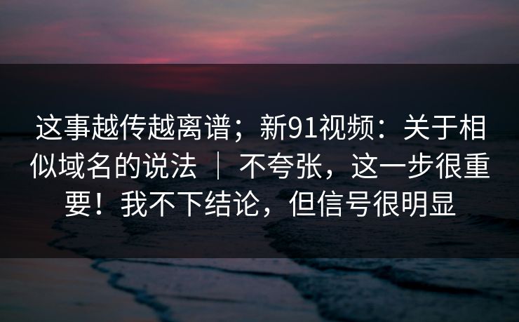 这事越传越离谱；新91视频：关于相似域名的说法 ｜ 不夸张，这一步很重要！我不下结论，但信号很明显