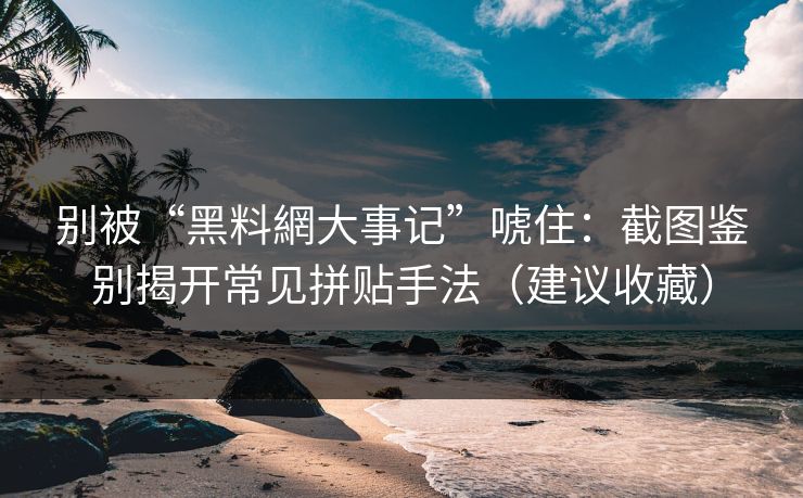 别被“黑料網大事记”唬住：截图鉴别揭开常见拼贴手法（建议收藏）