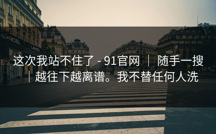 这次我站不住了 - 91官网 ｜ 随手一搜｜越往下越离谱。我不替任何人洗