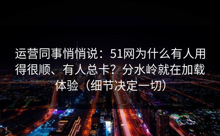 运营同事悄悄说：51网为什么有人用得很顺、有人总卡？分水岭就在加载体验（细节决定一切）