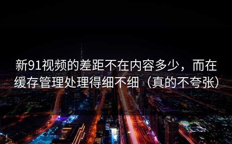 新91视频的差距不在内容多少，而在缓存管理处理得细不细（真的不夸张）