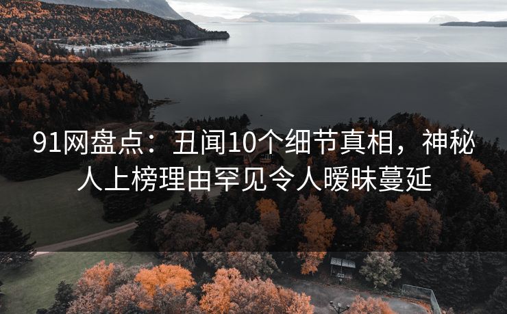 91网盘点：丑闻10个细节真相，神秘人上榜理由罕见令人暧昧蔓延