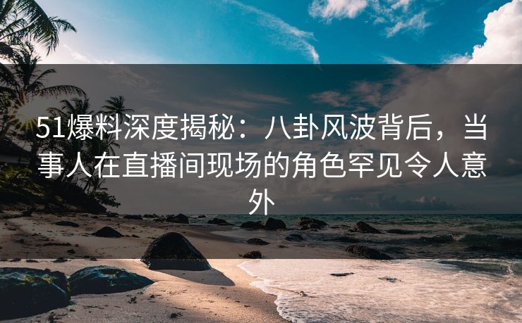 51爆料深度揭秘：八卦风波背后，当事人在直播间现场的角色罕见令人意外