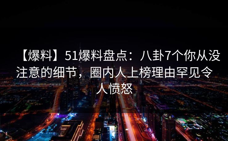 【爆料】51爆料盘点：八卦7个你从没注意的细节，圈内人上榜理由罕见令人愤怒