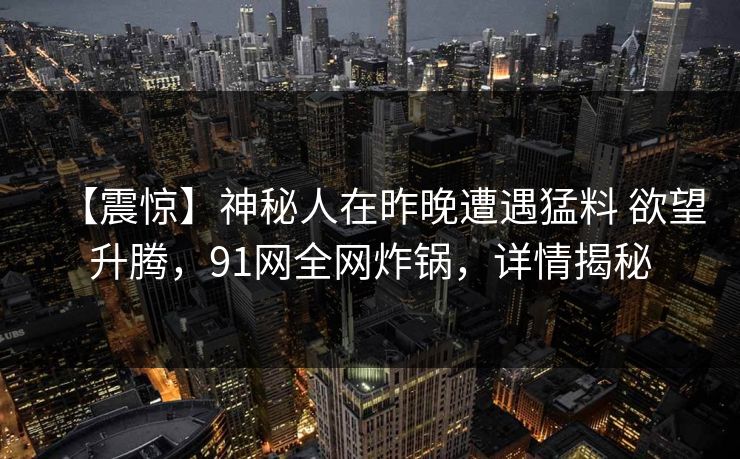 【震惊】神秘人在昨晚遭遇猛料 欲望升腾,91网全网炸锅,详情揭秘 【震惊】神秘人在昨晚遭遇猛料 欲望升腾,91网全网炸锅,详情揭秘