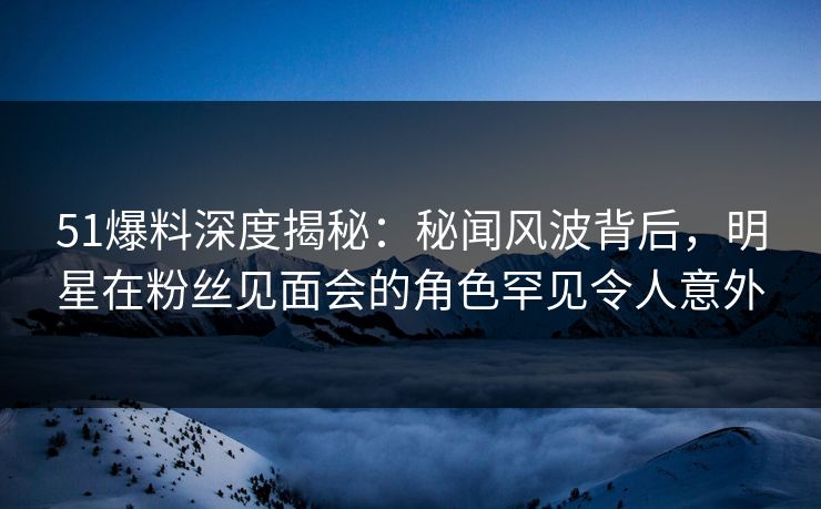51爆料深度揭秘:秘闻风波背后,明星在粉丝见面会的角色罕见令人意外 51爆料深度揭秘:秘闻风波背后,明星在粉丝见面会的角色罕见令人意外