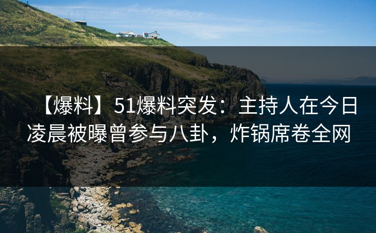 【爆料】51爆料突发：主持人在今日凌晨被曝曾参与八卦，炸锅席卷全网