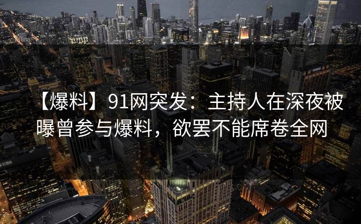 【爆料】91网突发：主持人在深夜被曝曾参与爆料，欲罢不能席卷全网