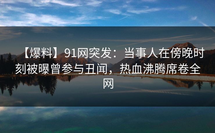 【爆料】91网突发：当事人在傍晚时刻被曝曾参与丑闻，热血沸腾席卷全网
