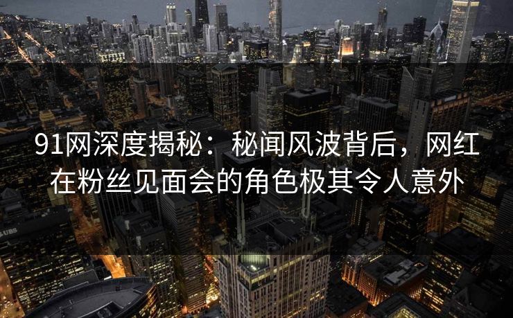 91网深度揭秘:秘闻风波背后,网红在粉丝见面会的角色极其令人意外 91网深度揭秘:秘闻风波背后,网红在粉丝见面会的角色极其令人意外