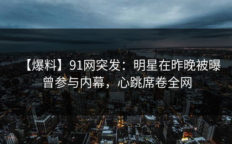 【爆料】91网突发：明星在昨晚被曝曾参与内幕，心跳席卷全网