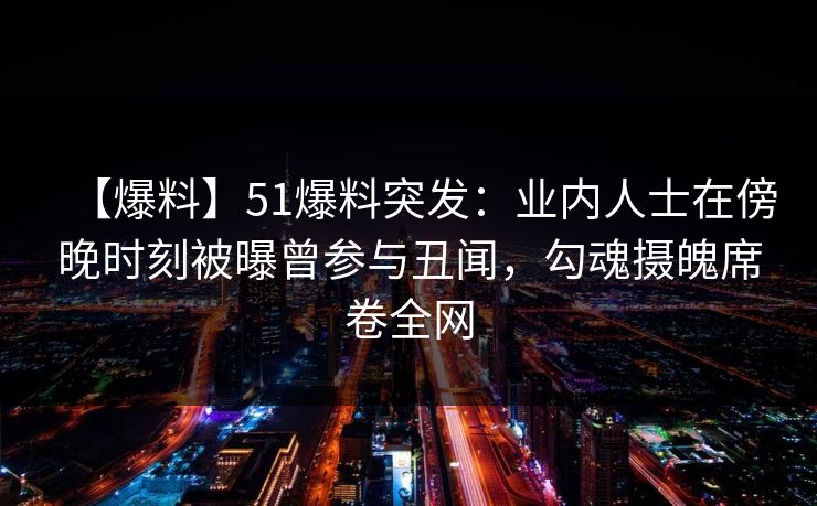 【爆料】51爆料突发：业内人士在傍晚时刻被曝曾参与丑闻，勾魂摄魄席卷全网