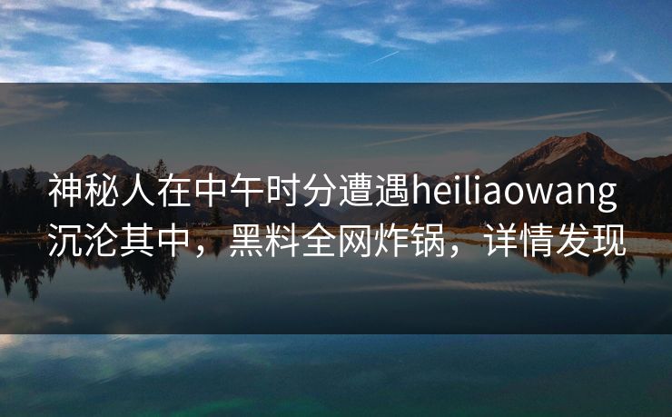 神秘人在中午时分遭遇heiliaowang 沉沦其中，黑料全网炸锅，详情发现