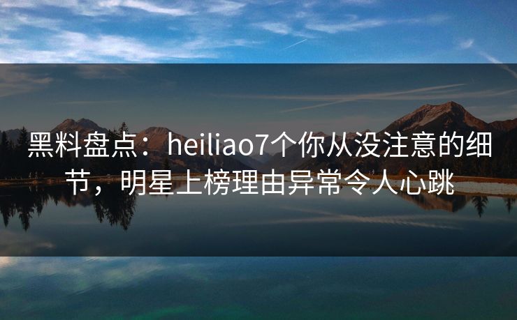 黑料盘点：heiliao7个你从没注意的细节，明星上榜理由异常令人心跳
