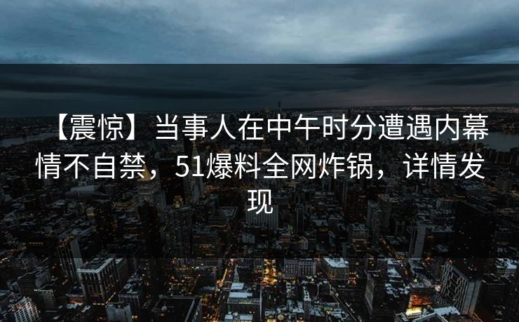 【震惊】当事人在中午时分遭遇内幕 情不自禁，51爆料全网炸锅，详情发现