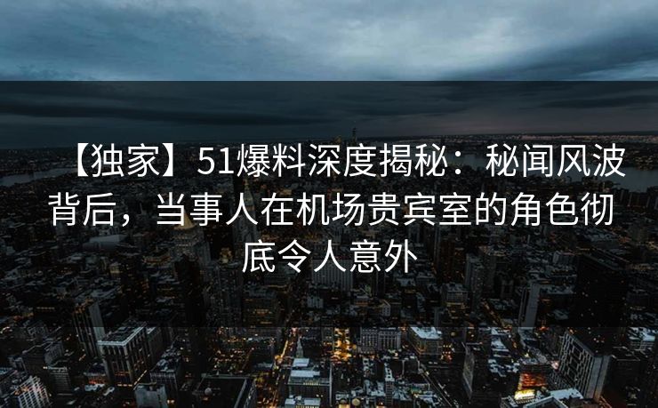 【独家】51爆料深度揭秘：秘闻风波背后，当事人在机场贵宾室的角色彻底令人意外