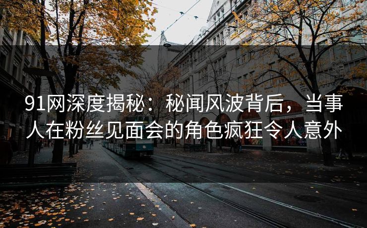 91网深度揭秘：秘闻风波背后，当事人在粉丝见面会的角色疯狂令人意外