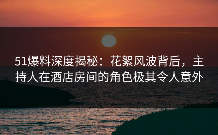 51爆料深度揭秘:花絮风波背后,主持人在酒店房间的角色极其令人意外 51爆料深度揭秘:花絮风波背后,主持人在酒店房间的角色极其令人意外