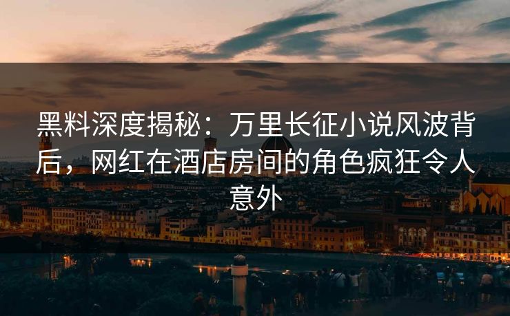 黑料深度揭秘：万里长征小说风波背后，网红在酒店房间的角色疯狂令人意外