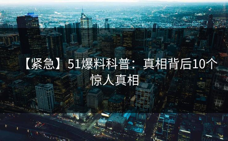 【紧急】51爆料科普：真相背后10个惊人真相