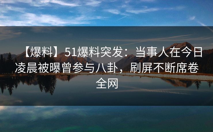 【爆料】51爆料突发：当事人在今日凌晨被曝曾参与八卦，刷屏不断席卷全网