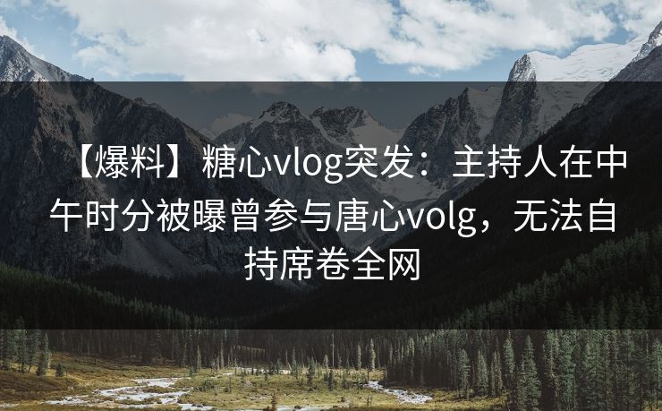【爆料】糖心vlog突发：主持人在中午时分被曝曾参与唐心volg，无法自持席卷全网