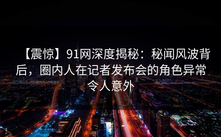 【震惊】91网深度揭秘：秘闻风波背后，圈内人在记者发布会的角色异常令人意外