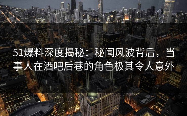 51爆料深度揭秘：秘闻风波背后，当事人在酒吧后巷的角色极其令人意外