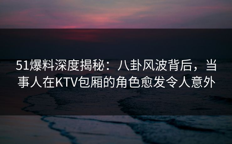51爆料深度揭秘：八卦风波背后，当事人在KTV包厢的角色愈发令人意外