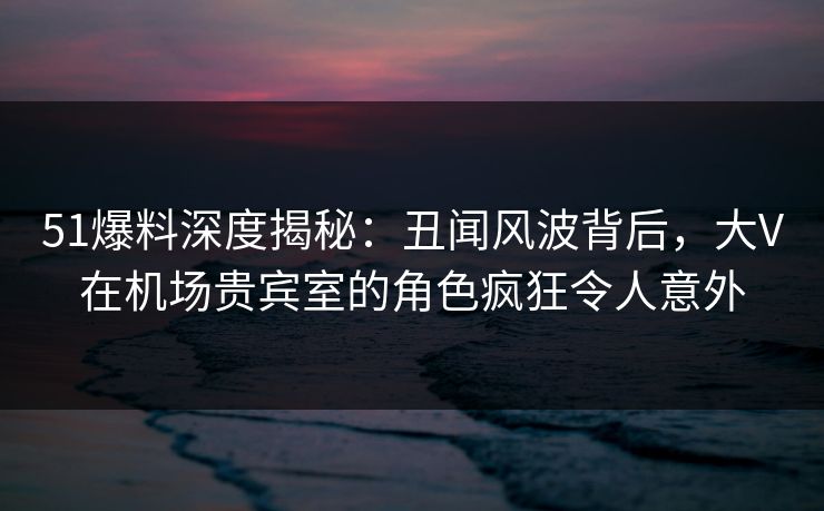 51爆料深度揭秘:丑闻风波背后,大V在机场贵宾室的角色疯狂令人意外 51爆料深度揭秘:丑闻风波背后,大V在机场贵宾室的角色疯狂令人意外