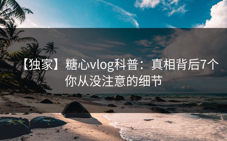 【独家】糖心vlog科普:真相背后7个你从没注意的细节 【独家】糖心vlog科普:真相背后7个你从没注意的细节
