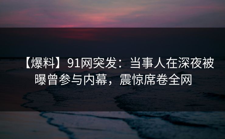 【爆料】91网突发：当事人在深夜被曝曾参与内幕，震惊席卷全网