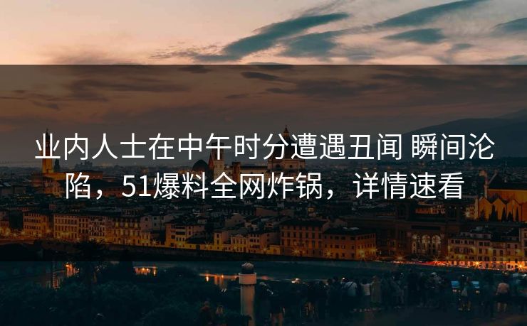 业内人士在中午时分遭遇丑闻 瞬间沦陷，51爆料全网炸锅，详情速看