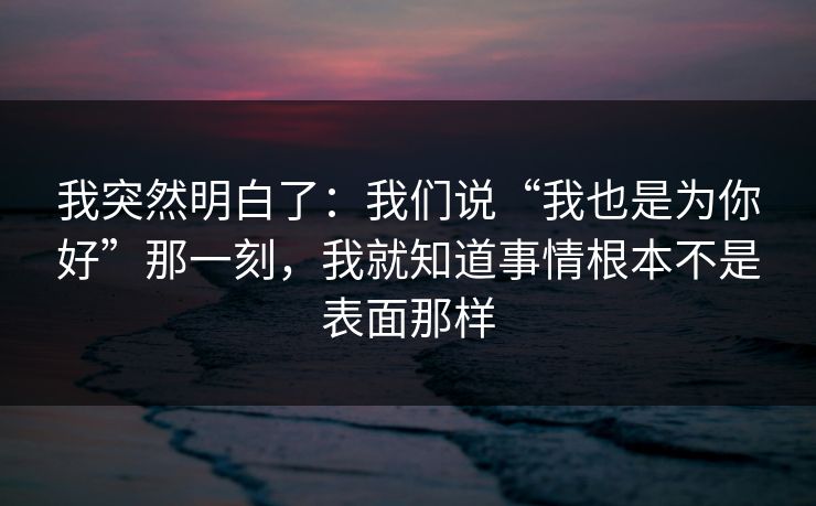 我突然明白了:我们说“我也是为你好”那一刻,我就知道事情根本不是表面那样 我突然明白了:我们说“我也是为你好”那一刻,我就知道事情根本不是表面那样