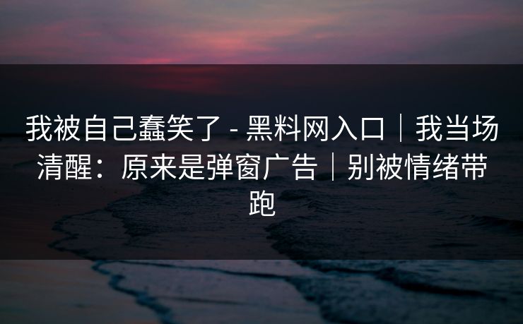我被自己蠢笑了 - 黑料网入口｜我当场清醒：原来是弹窗广告｜别被情绪带跑