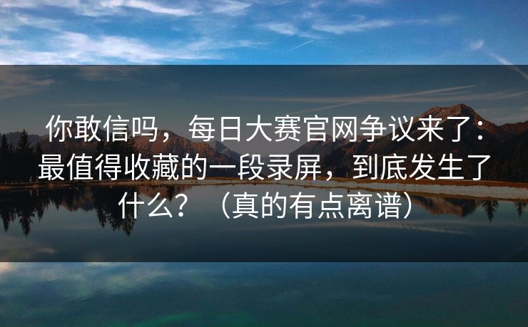 你敢信吗，每日大赛官网争议来了：最值得收藏的一段录屏，到底发生了什么？（真的有点离谱）