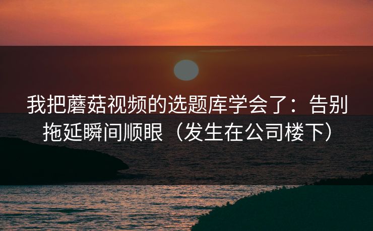 我把蘑菇视频的选题库学会了：告别拖延瞬间顺眼（发生在公司楼下）