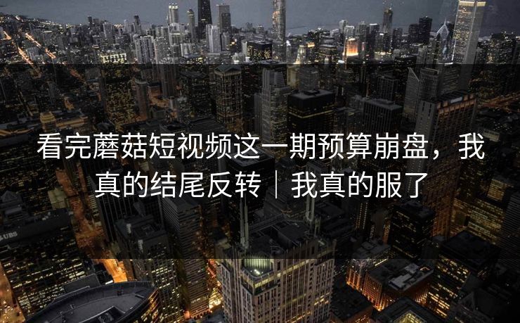 看完蘑菇短视频这一期预算崩盘，我真的结尾反转｜我真的服了