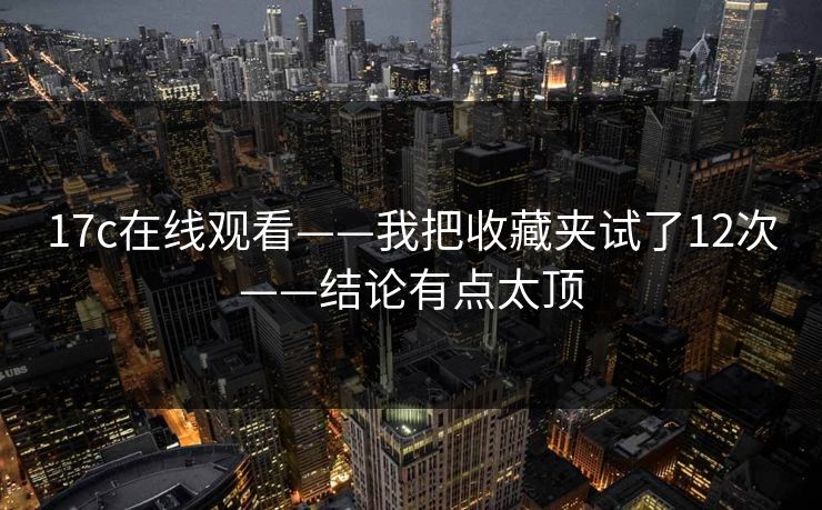 17c在线观看——我把收藏夹试了12次——结论有点太顶
